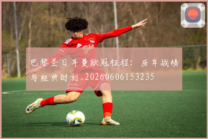 巴黎圣日耳曼欧冠征程：历年战绩与经典时刻_20260606153235