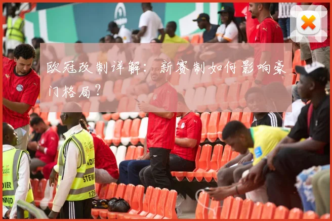 欧冠改制详解：新赛制如何影响豪门格局？
