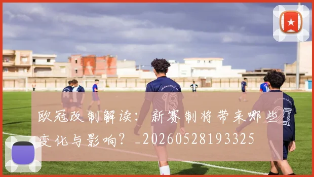 欧冠改制解读:新赛制将带来哪些变化与影响?_20260528193325