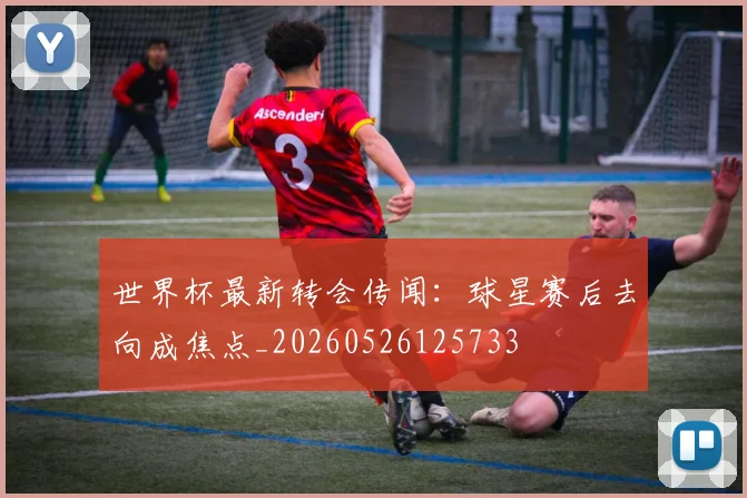 世界杯最新转会传闻：球星赛后去向成焦点_20260526125733