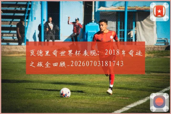 莫德里奇世界杯表现：2018年奇迹之旅全回顾_20260703181743