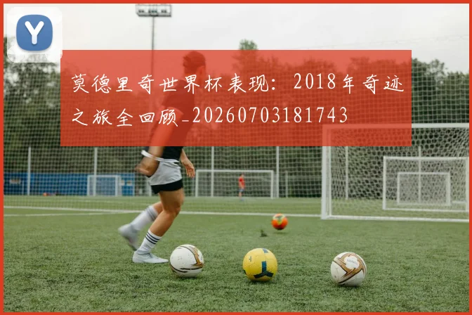 莫德里奇世界杯表现:2018年奇迹之旅全回顾_20260703181743