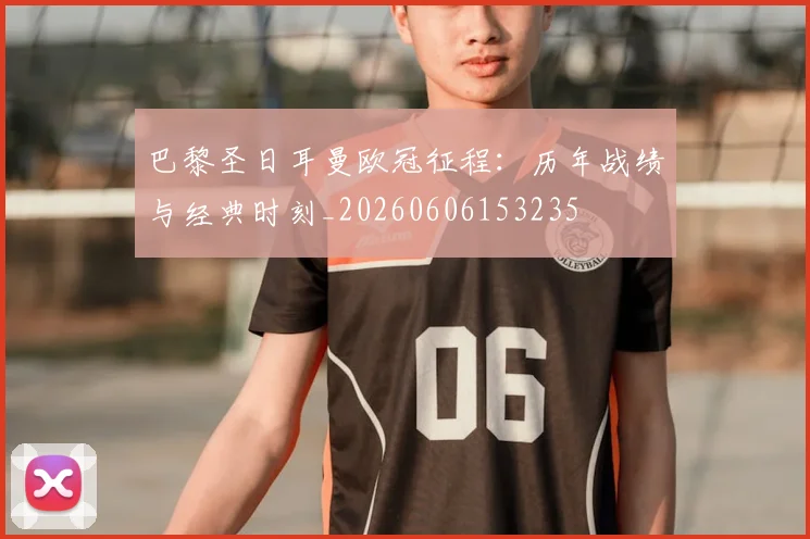 巴黎圣日耳曼欧冠征程：历年战绩与经典时刻_20260606153235