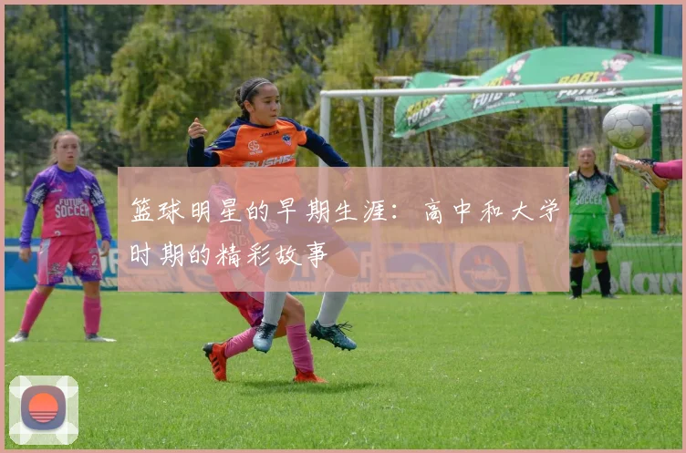 篮球明星的早期生涯:高中和大学时期的精彩故事